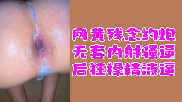 网黄福利：残念约炮无套内射骚货，狂操到精液灌满小穴！